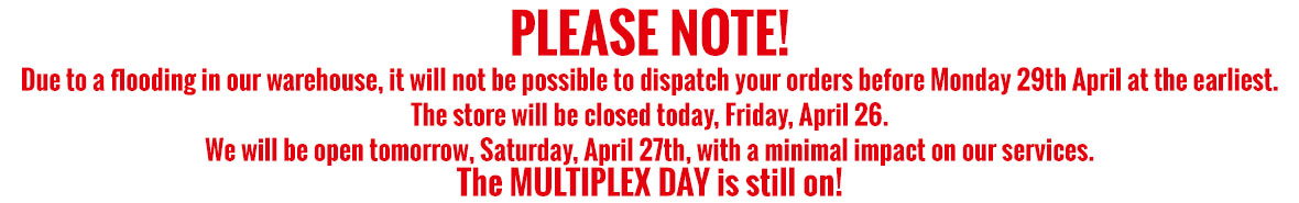 PLEASE NOTE! Due to PLEASE NOTE! Due to a flooding in our warehouse, it will not be possible to dispatch your orders before Monday 29th April at the earliest. The store will be closed today, Friday, April 24. We will be open tomorrow, Saturday, April 25th, with a minimal impact on our services. The MULTIPLEX DAY is still on!a flooding in our warehouse, it will not be possible to dispatch your orders before Monday 29th April at the earliest. The store is temporarily closed. The reopening is uncertain for this Friday 26th April. We will inform you as soon as possible. 